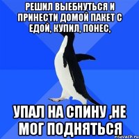 решил выебнуться и принести домой пакет с едой, купил, понес, упал на спину ,не мог подняться