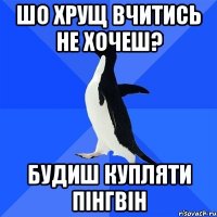 шо хрущ вчитись не хочеш? будиш купляти пінгвін