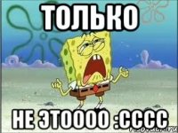 только не этоооо :сссс