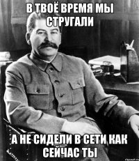 в твоё время мы стругали а не сидели в сети как сейчас ты