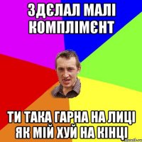 здєлал малі комплімєнт ти така гарна на лиці як мій хуй на кінці