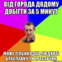 від города додому добігти за 5 минут може тільки одна людина) Браславич ти красавчик