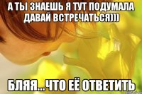 а ты знаешь я тут подумала давай встречаться))) бляя...что её ответить