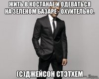 жить в костанае,и одеваться на зеленом базаре - охуительно. (с)джейсон стэтхем