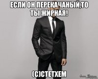 если он перекачаный,то ты жирная! (с)стетхем