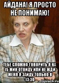 айдана! я просто не понимаю! тебе сложно говорить я на 15 мин отойду или не жди меня я зайду только в 13:30