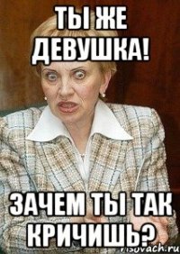 ты же девушка! зачем ты так кричишь?