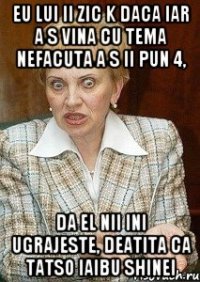 eu lui ii zic k daca iar a s vina cu tema nefacuta a s ii pun 4, da el nii ini ugrajeste, deatita ca tatso iaibu shinei