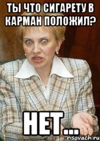 ты что сигарету в карман положил? нет...