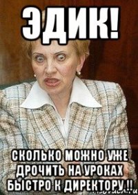 Эдик! сколько можно уже дрочить на уроках быстро к директору !!