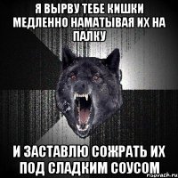 я вырву тебе кишки медленно наматывая их на палку и заставлю сожрать их под сладким соусом