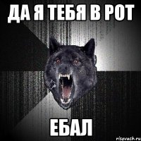 да я тебя в рот ебал