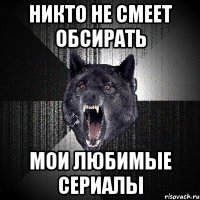 никто не смеет обсирать мои любимые сериалы