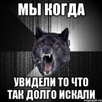 мы когда увидели то что так долго искали