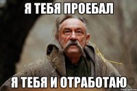 я тебя проебал я тебя и отработаю