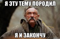 я эту тему породил я и закончу