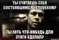 ты считаешь себя состоявшимся человеком? ты хоть что-нибудь для этого сделал?