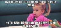 ты говоришь, что любишь группу villa lavina но ты даже не знаешь ни одной песни этой группы