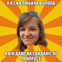 а я си влюбила в хлопа а він даже на свиданіє не припросе