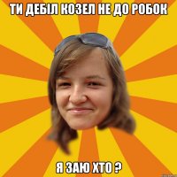 ти дебіл козел не до робок я заю хто ?