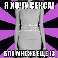 я хочу секса! бля мне же еще 13