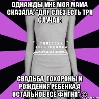 Однажды мне моя мама сказала: "для слез есть три случая: свадьба, похороны и рождения ребенка,а остальное всё фигня".©