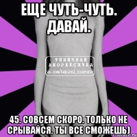 еще чуть-чуть. давай. 45. совсем скоро. только не срывайся. ты все сможешь)