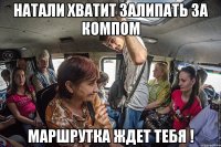 натали хватит залипать за компом маршрутка ждет тебя !