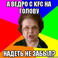 а ведро с kfc на голову надеть не забыл?