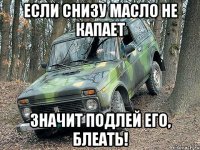 ЕСЛИ СНИЗУ МАСЛО НЕ КАПАЕТ значит подлей его, блеать!