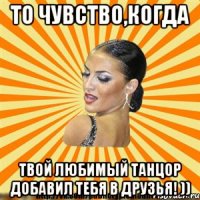то чувство,когда твой любимый танцор добавил тебя в друзья! ))