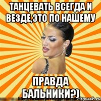 танцевать всегда и везде,это по нашему правда бальники?)