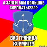 а зачем вам большие зарплаты??? вас граница кормит!!!