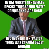 ну вы можете придумать проэкт "Управление ЧДТУ" специально для Вови Пусть сидит и играется. Толку для страны будет больше.
