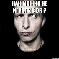 как можно не играть в dr ? 