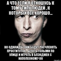 а что если я отношусь к тому типу людей , к которых все хорошо... но однажды они будут расчленять проституток , бегать голыми по улице и играть в блэкджек с наполеоном? оо