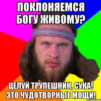 Поклоняемся богу живому? Целуй трупешник, сука! Это чудотворные мощи!