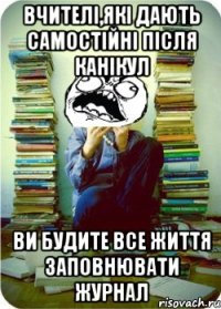 вчителі,які дають самостійні після канікул ви будите все життя заповнювати журнал