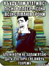 я буду пам'ятати всі пісні в плеєрі, ісена всіх співаків і роки але ніколи не запам'ятаю дату з історії і не вивчу теорему