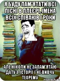 я буду пам'ятати всі пісні в плеєрі, імена всіх співаків і роки але ніколи не запам'ятаю дату з історії і не вивчу теорему