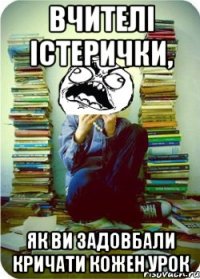 вчителі істерички, як ви задовбали кричати кожен урок