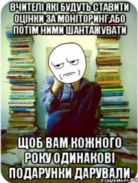 вчителі які будуть ставити оцінки за моніторинг,або потім ними шантажувати щоб вам кожного року одинакові подарунки дарували