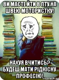 ви маєте йти в пту на швею мотористку! нахуя вчитись? будеш мати рідкісну професію!