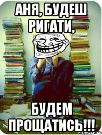 аня, будеш ригати, будем прощатись!!!