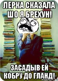Лерка сказала шо я брехун! Засадыв ей кобру до гланд!