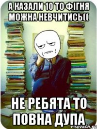 а казали 10 то фігня можна невчитись(( не ребята то повна дупа