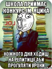 школа приймає конкурс ім. Яцика кожного дня ходиш на репитиції,аби прогуляти уроки