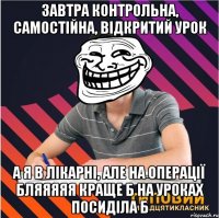 завтра контрольна, самостійна, відкритий урок а я в лікарні, але на операції бляяяяя краще б на уроках посиділа б