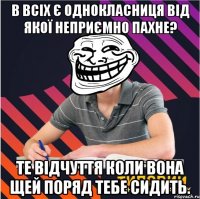 в всіх є однокласниця від якої неприємно пахне? те відчуття коли вона щей поряд тебе сидить.