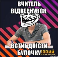 вчитель відвернувся, встиг доїсти булочку